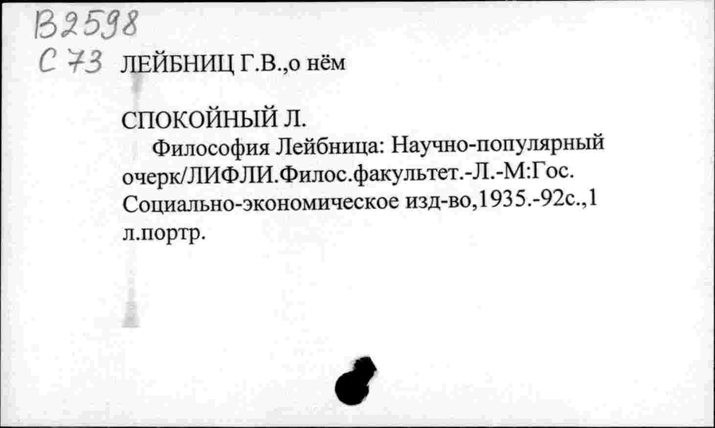 ﻿В253Х
С ¥3 ЛЕЙБНИЦ Г.В.,о нём
СПОКОЙНЫЙ Л.
Философия Лейбница: Научно-популярный очерк/Л ИФ Л И .Филос. факультет. - Л. -М: Гос. Социально-экономическое изд-во, 193 5.-92с., 1 л.портр.